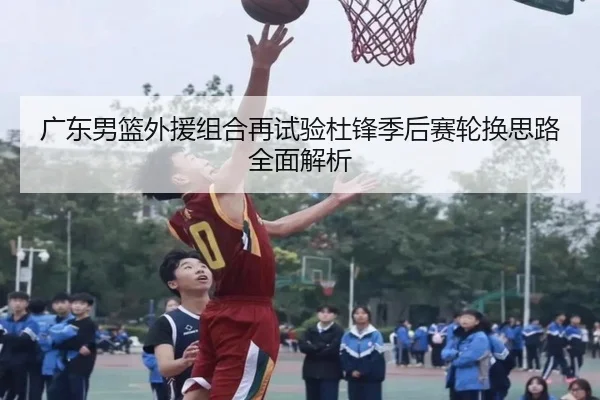 广东男篮外援组合再试验杜锋季后赛轮换思路全面解析